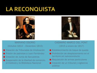 MARIANO OSORIO

CASIMIRO MARCO DEL PONT

(Octubre 1814 – Diciembre 1815)

(1815 a enero de 1817)

Creación de Tribunales de Vindicación
Prisión de patriotas a Juan Fernández
Creación de Junta de Secuestros
Suspensión de la libertad de comercio,
el Instituto y la Biblioteca Nacional

Establecimiento de toque de queda
Prohibición de desplazamiento en el
territorio sin salvoconducto
Requisición de armas particulares
Creación de un tribunal y vigilancia
pública

 