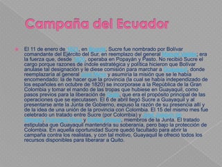    El 11 de enero de 1821, en Bogotá, Sucre fue nombrado por Bolívar
    comandante del Ejército del Sur, en reemplazo del general Manuel Valdés; era
    la fuerza que, desde 1820, operaba en Popayán y Pasto. No recibió Sucre el
    cargo porque razones de índole estratégica y política hicieron que Bolívar
    anulase tal designación y le diese comisión para marchar a Guayaquil, donde
    reemplazaría al general José Mires y asumiría la misión que se le había
    encomendado: la de hacer que la provincia (la cual se había independizado de
    los españoles en octubre de 1820) se incorporase a la República de la Gran
    Colombia y tomar el mando de las tropas que hubiese en Guayaquil, como
    pasos previos para la liberación de Quito, que era el propósito principal de las
    operaciones que se ejecutasen. El 6 de abril llegó Sucre a Guayaquil y al
    presentarse ante la Junta de Gobierno, expuso la razón de su presencia allí y
    de la idea de una unión de la provincia con Colombia. El 15 del mismo mes fue
    celebrado un tratado entre Sucre (por Colombia) y José Joaquín de
    Olmedo, Francisco Roca y Rafael Jimena, miembros de la Junta. El tratado
    estipulaba que Guayaquil mantendría su soberanía, pero bajo la protección de
    Colombia. En aquella oportunidad Sucre quedó facultado para abrir la
    campaña contra los realistas, y con tal motivo, Guayaquil le ofreció todos los
    recursos disponibles para liberarar a Quito.
 
