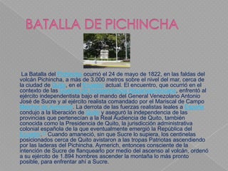 La Batalla del Pichincha ocurrió el 24 de mayo de 1822, en las faldas del
volcán Pichincha, a más de 3.000 metros sobre el nivel del mar, cerca de
la ciudad de Quito, en el Ecuador actual. El encuentro, que ocurrió en el
contexto de las Guerras de Independencia Hispanoamericana, enfrentó al
ejército independentista bajo el mando del General Venezolano Antonio
José de Sucre y al ejército realista comandado por el Mariscal de Campo
Melchor de Aymerich. La derrota de las fuerzas realistas leales a España
condujo a la liberación de Quito y aseguró la independencia de las
provincias que pertenecían a la Real Audiencia de Quito, también
conocida como la Presidencia de Quito, la jurisdicción administrativa
colonial española de la que eventualmente emergió la República del
Ecuador.11 Cuando amaneció, sin que Sucre lo supiera, los centinelas
posicionados cerca de Quito avistaron a las tropas Patriotas ascendiendo
por las laderas del Pichincha. Aymerich, entonces consciente de la
intención de Sucre de flanquearlo por medio del ascenso al volcán, ordenó
a su ejército de 1.894 hombres ascender la montaña lo más pronto
posible, para enfrentar ahí a Sucre.
 