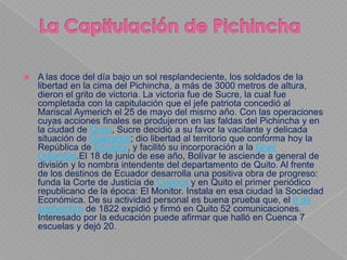    A las doce del día bajo un sol resplandeciente, los soldados de la
    libertad en la cima del Pichincha, a más de 3000 metros de altura,
    dieron el grito de victoria. La victoria fue de Sucre, la cual fue
    completada con la capitulación que el jefe patriota concedió al
    Mariscal Aymerich el 25 de mayo del mismo año. Con las operaciones
    cuyas acciones finales se produjeron en las faldas del Pichincha y en
    la ciudad de Quito, Sucre decidió a su favor la vacilante y delicada
    situación de Guayaquil; dio libertad al territorio que conforma hoy la
    República de Ecuador, y facilitó su incorporación a la Gran
    Colombia.El 18 de junio de ese año, Bolívar le asciende a general de
    división y lo nombra intendente del departamento de Quito. Al frente
    de los destinos de Ecuador desarrolla una positiva obra de progreso:
    funda la Corte de Justicia de Cuenca y en Quito el primer periódico
    republicano de la época: El Monitor. Instala en esa ciudad la Sociedad
    Económica. De su actividad personal es buena prueba que, el 6 de
    septiembre de 1822 expidió y firmó en Quito 52 comunicaciones.
    Interesado por la educación puede afirmar que halló en Cuenca 7
    escuelas y dejó 20.
 