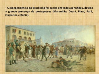 - A independência do Brasil não foi aceita em todas as regiões, devido
a grande presença de portugueses (Maranhão, Ceará, Piauí, Pará,
Cisplatina e Bahia).
 