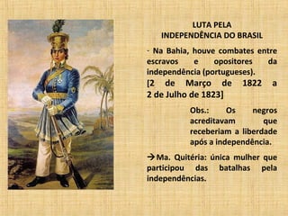 LUTA PELA
INDEPENDÊNCIA DO BRASIL
- Na Bahia, houve combates entre
escravos e opositores da
independência (portugueses).
[2 de Março de 1822 a
2 de Julho de 1823]
Obs.: Os negros
acreditavam que
receberiam a liberdade
após a independência.
Ma. Quitéria: única mulher que
participou das batalhas pela
independências.
 
