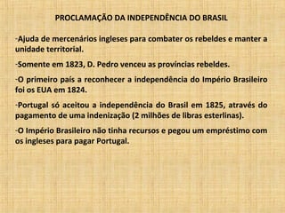 PROCLAMAÇÃO DA INDEPENDÊNCIA DO BRASIL
-Ajuda de mercenários ingleses para combater os rebeldes e manter a
unidade territorial.
-Somente em 1823, D. Pedro venceu as províncias rebeldes.
-O primeiro país a reconhecer a independência do Império Brasileiro
foi os EUA em 1824.
-Portugal só aceitou a independência do Brasil em 1825, através do
pagamento de uma indenização (2 milhões de libras esterlinas).
-O Império Brasileiro não tinha recursos e pegou um empréstimo com
os ingleses para pagar Portugal.
 