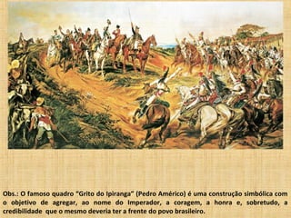 Obs.: O famoso quadro “Grito do Ipiranga” (Pedro Américo) é uma construção simbólica com
o objetivo de agregar, ao nome do Imperador, a coragem, a honra e, sobretudo, a
credibilidade que o mesmo deveria ter a frente do povo brasileiro.
 