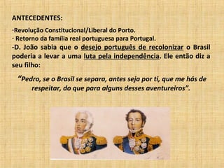 ANTECEDENTES:
-Revolução Constitucional/Liberal do Porto.
- Retorno da família real portuguesa para Portugal.
-D. João sabia que o desejo português de recolonizar o Brasil
poderia a levar a uma luta pela independência. Ele então diz a
seu filho:
“Pedro, se o Brasil se separa, antes seja por ti, que me hás de
respeitar, do que para alguns desses aventureiros”.
 