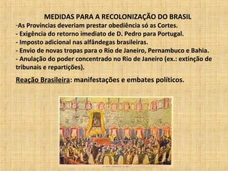 MEDIDAS PARA A RECOLONIZAÇÃO DO BRASIL
-As Províncias deveriam prestar obediência só as Cortes.
- Exigência do retorno imediato de D. Pedro para Portugal.
- Imposto adicional nas alfândegas brasileiras.
- Envio de novas tropas para o Rio de Janeiro, Pernambuco e Bahia.
- Anulação do poder concentrado no Rio de Janeiro (ex.: extinção de
tribunais e repartições).
Reação Brasileira: manifestações e embates políticos.
 
