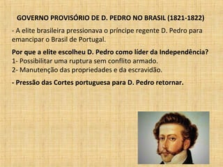 GOVERNO PROVISÓRIO DE D. PEDRO NO BRASIL (1821-1822)
- A elite brasileira pressionava o príncipe regente D. Pedro para
emancipar o Brasil de Portugal.
Por que a elite escolheu D. Pedro como líder da Independência?
1- Possibilitar uma ruptura sem conflito armado.
2- Manutenção das propriedades e da escravidão.
- Pressão das Cortes portuguesa para D. Pedro retornar.
 