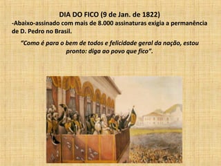 DIA DO FICO (9 de Jan. de 1822)
-Abaixo-assinado com mais de 8.000 assinaturas exigia a permanência
de D. Pedro no Brasil.
“Como é para o bem de todos e felicidade geral da nação, estou
pronto: diga ao povo que fico”.
 