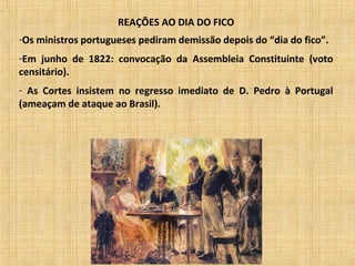 REAÇÕES AO DIA DO FICO
-Os ministros portugueses pediram demissão depois do “dia do fico”.
-Em junho de 1822: convocação da Assembleia Constituinte (voto
censitário).
- As Cortes insistem no regresso imediato de D. Pedro à Portugal
(ameaçam de ataque ao Brasil).
 