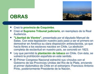 OBRAS Creó la  provincia de Coquimbo . Creó el  Supremo Tribunal judiciario , en reemplazo de la Real Audiencia. "Libertad de Vientre",  presentada por el diputado Manuel de Salas. Con esta legislación nuestro país pasó a ser el primero en demostrar en América su clara disposición antiesclavista, ya que hacía libres a los esclavos nacidos en Chile. La abolición completa de esclavitud en nuestro país, se concretó en 1823. Ley que permitió la  plantación de tabaco  en Chile. Con ésta, se vulneró la prohibición española en este sentido. El Primer Congreso Nacional estrechó sus vínculos con el Gobierno de las Provincias Unidas del Río de la Plata, enviando al primer diplomático de Chile en el extranjero: Francisco Antonio Pinto, posteriormente Presidente de la Nación.  