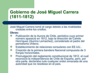Gobierno de José Miguel Carrera (1811-1812)   José Miguel Carrera tomó el cargo debido a las rivalidades creadas entre los criollos.  Obras:   Publicación de la Aurora de Chile, periódico cuyo primer número apareció en 1812, bajo la dirección de Camilo Henríquez (Quirino Lemachez), considerado el padre del periodismo chileno.  Establecimiento de relaciones consulares con EE.UU..  Creación de la primera bandera Nacional compuesta de 3 franjas horizontales.  Promulgación del reglamento constitucional de 1812, el cual reconoció la independencia de Chile de España, pero, por otra parte, declaraba nula cualquier orden emanada de una autoridad que no residiese en el país.  