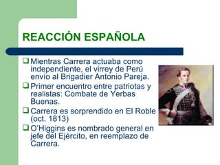 REACCIÓN ESPAÑOLA Mientras Carrera actuaba como independiente, el virrey de Perú envío al Brigadier Antonio Pareja. Primer encuentro entre patriotas y realistas: Combate de Yerbas Buenas. Carrera es sorprendido en El Roble (oct. 1813) O’Higgins es nombrado general en jefe del Ejército, en reemplazo de Carrera. 