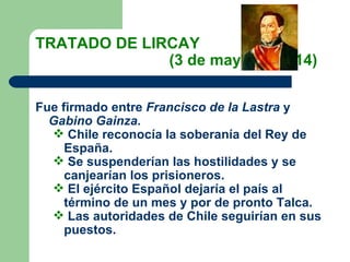 TRATADO DE LIRCAY  (3 de mayo de 1814) Fue firmado entre  Francisco de la Lastra  y  Gabino Gainza. Chile reconocía la soberanía del Rey de España. Se suspenderían las hostilidades y se canjearían los prisioneros. El ejército Español dejaría el país al término de un mes y por de pronto Talca. Las autoridades de Chile seguirían en sus puestos. 