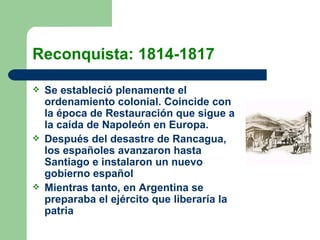 Reconquista: 1814-1817 Se estableció plenamente el ordenamiento colonial. Coincide con la época de Restauración que sigue a la caída de Napoleón en Europa. Después del desastre de Rancagua, los españoles avanzaron hasta Santiago e instalaron un nuevo gobierno español Mientras tanto, en Argentina se preparaba el ejército que liberaría la patria 