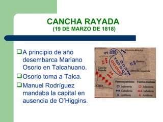 CANCHA RAYADA  (19 DE MARZO DE 1818) A principio de año desembarca Mariano Osorio en Talcahuano. Osorio toma a Talca. Manuel Rodríguez mandaba la capital en  ausencia de O’Higgins . 