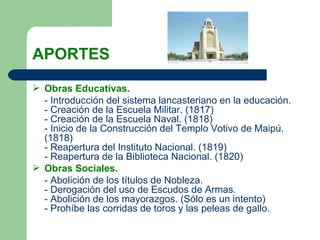 APORTES Obras Educativas. - Introducción del sistema lancasteriano en la educación. - Creación de la Escuela Militar. (1817) - Creación de la Escuela Naval. (1818) - Inicio de la Construcción del Templo Votivo de Maipú. (1818) - Reapertura del Instituto Nacional. (1819) - Reapertura de la Biblioteca Nacional. (1820)  Obras Sociales.  - Abolición de los títulos de Nobleza. - Derogación del uso de Escudos de Armas. - Abolición de los mayorazgos. (Sólo es un intento)  - Prohíbe las corridas de toros y las peleas de gallo.  