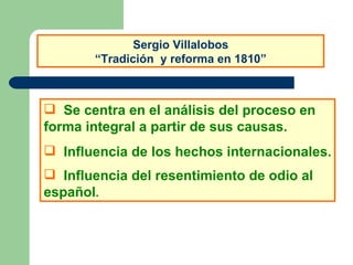 Sergio Villalobos “Tradición  y reforma en 1810” Se centra en el análisis del proceso en forma integral a partir de sus causas. Influencia de los hechos internacionales. Influencia del resentimiento de odio al español . 
