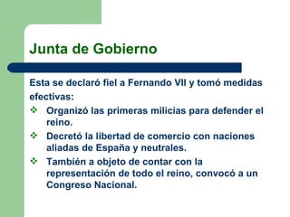 Junta de Gobierno Esta se declaró fiel a Fernando VII y tomó medidas efectivas:  Organizó las primeras milicias para defender el reino.  Decretó la libertad de comercio con naciones aliadas de España y neutrales.  También a objeto de contar con la representación de todo el reino, convocó a un Congreso Nacional.  