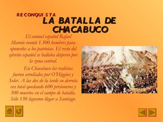 El coronel español Rafael Maroto reunió 1.500 hombres para oponerlos a los patriotas. El resto del ejército español se hallaba disperso por la zona central. En Chacabuco los realistas fueron arrollados por O’Higgins y Soler. A las dos de la tarde su derrota era total quedando 600 prisioneros y 500 muertos en el campo de batalla. Sólo 130 lograron llegar a Santiago. LA BATALLA DE CHACABUCO RECONQUISTA 