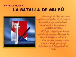 LA BATALLA DE MAIPÚ A comienzos de 1818 una nueva expedición realista llega al país. Ocupan Concepción y siguen hacia el norte sorprendiendo a los patriotas en  Cancha Rayada. O’Higgins reorganiza en Santiago el ejército que enfrenta a Osorio en los llanos de  Maipú  el 5 de abril. Tras un arduo y cruento combate se logró el triunfo que afianzó definitivamente la Independencia de Chile. PATRIA NUEVA 