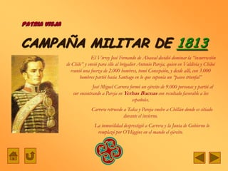 PATRIA VIEJA


CAMPAÑA MILITAR DE 1813
                             El Virrey José Fernando de Abascal decidió dominar la “insurrección
               de Chile” y envió para ello al brigadier Antonio Pareja, quien en Valdivia y Chiloé
                 reunió una fuerza de 2.000 hombres, tomó Concepción, y desde allí, con 3.000
                      hombres partió hacia Santiago en lo que suponía un “paseo triunfal”
                             José Miguel Carrera formó un ejército de 9.000 personas y partió al
                  sur encontrando a Pareja en Yerbas Buenas con resultado favorable a los
                                                   españoles.
                             Carrera retrocede a Talca y Pareja vuelve a Chillán donde es sitiado
                                               durante el invierno.
                              La inmovilidad desprestigió a Carrera y la Junta de Gobierno lo
                               remplazó por O‟Higgins en el mando el ejército.
 