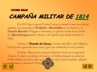 PATRIA VIEJA

 CAMPAÑA MILITAR DE 1814
          En 1814 llega el general Gabino Gaínza al mando de una nueva fuerza
española. Los encuentros de El Quilo y Membrillar no son decisivos y en
Cancha Rayada O‟Higgins es derrotado y su ejército se retira hacia el norte.
En Quechereguas puede rechazar a los españoles que deciden invernar en
Talca.
        Se firma el Tratado de Lircay y Gaínza deja libres a José Miguel y
Luis Carrera (apresados meses atrás) seguro que estorbarían la causa patriota.
          El virrey Abascal envía al general Mariano Osorio con el regimiento
Talavera. Se unen a las fuerzas de Gaínza en Chillán formando un ejército de
4.500 soldados de primera línea que va a poner sitio al ejército patriota refugiado
en Rancagua al mando de O„Higgins.
 