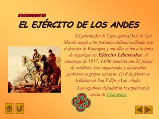 RECONQUISTA

EL EJÉRCITO DE LOS ANDES
                      El gobernador de Cuyo, general José de San
              Martín acogió a los patriotas chilenos exiliados tras
              el desastre de Rancagua y con ellos se dio a la tarea
                  de organizar un Ejército Libertador. A
              comienzos de 1817, 4.000 hombres con 22 piezas
                   de artillería, bien organizados y abastecidos
                partieron en grupos sucesivos. El 8 de febrero se
                      hallaban en San Felipe y Los Andes.
                       Los españoles defenderían la capital en la
                                cuesta de Chacabuco.
 