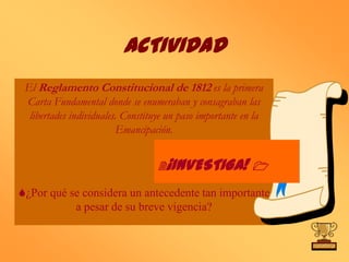 ACTIVIDAD
 El Reglamento Constitucional de 1812 es la primera
 Carta Fundamental donde se enumeraban y consagraban las
  libertades individuales. Constituye un paso importante en la
                         Emancipación.


                                   2¡INVESTIGA! 1

¿Por qué se considera un antecedente tan importante
           a pesar de su breve vigencia?
 