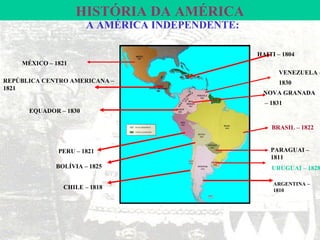 HISTÓRIA DA AMÉRICA
                       A AMÉRICA INDEPENDENTE:

                                                 HAITI – 1804
    MÉXICO – 1821
                                                       VENEZUELA –
REPÚBLICA CENTRO AMERICANA –                           1830
1821
                                                  NOVA GRANADA
                                                   – 1831
      EQUADOR – 1830

                                                     BRASIL – 1822


              PERU – 1821                            PARAGUAI –
                                                     1811
             BOLÍVIA – 1825                          URUGUAI – 1828

                                                      ARGENTINA –
               CHILE – 1818                           1810
 