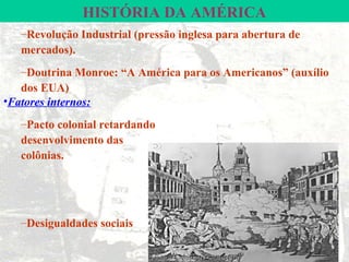 HISTÓRIA DA AMÉRICA
   –Revolução Industrial (pressão inglesa para abertura de
   mercados).
   –Doutrina Monroe: “A América para os Americanos” (auxílio
   dos EUA)
•Fatores internos:
   –Pacto colonial retardando
   desenvolvimento das
   colônias.




   –Desigualdades sociais
 