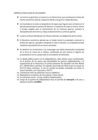 AMÉRICA LATINA LUEGO DE LAS GUERRAS:
 La minería, la agricultura, el comercio y el sistema fiscal, que constituyeron la base del
sistema económico colonial, colapsaron debido a las guerras independentistas.
 Las haciendas en la costa se despoblaron de negros que fugaron para enrolarse en el
ejército patriota bajo la promesa de libertad. La imposición de cupos en dinero, víveres
y forrajes exigidos para el sostenimiento de las continuas guerras, ocasionó la
descapitalización de la tierra y redujo al abastecimiento y comercio agrícola.
 La tierra continuó afectada por los tributos coloniales, las obligaciones de los censos.
 El liberalismo económico aplicado por el Estado intentó la propiedad y estimular la
producción agraria y ganadera otorgando al indio el derecho a la propiedad privada
mediante la parcelación de sus tierras comunales.
 Se abolieron las vinculaciones y los mayorazgos que habían perpetuado la propiedad
de la tierra en manos de la nobleza, modificando de esta manera el régimen de
propiedad de la tierra y propiciando la consolidación de latifundios.
 La deuda pública nació con la independencia, tanto interna como externamente,
en el proceso de los gastos que demandaban las guerras independentista y la
organización de la burocracia. El primer préstamo fue decidido con San Martín
de 1,200.00 libras esterlinas. El segundo autorizado por Bolívar por un monto de
616,515 libras esterlinas. A esto se sumaba las deudas contraídas con Chile, la
Gran Colombia, con Venezuela y EEUU.
 Aislamiento entre las diferentes nuevas repúblicas
 Dependencia económica de otros países e intervención.
 La estructura social - no hay cambios fundamentales.
 Luego de la guerras de independencia hay un período de anarquía o de caos y
aparecen muchos caudillos.
 