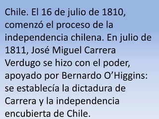 Chile. El 16 de julio de 1810, comenzó el proceso de la independencia chilena. En julio de 1811, José Miguel Carrera Verdugo se hizo con el poder, apoyado por Bernardo O’Higgins: se establecía la dictadura de Carrera y la independencia encubierta de Chile.Microsoft ® Encarta ® 2009. © 1993-2008 Microsoft Corporation. Reservados todos los derechos.