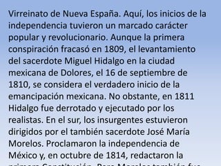 Virreinato de Nueva España. Aquí, los inicios de la independencia tuvieron un marcado carácter popular y revolucionario. Aunque la primera conspiración fracasó en 1809, el levantamiento del sacerdote Miguel Hidalgo en la ciudad mexicana de Dolores, el 16 de septiembre de 1810, se considera el verdadero inicio de la emancipación mexicana. No obstante, en 1811 Hidalgo fue derrotado y ejecutado por los realistas. En el sur, los insurgentes estuvieron dirigidos por el también sacerdote José María Morelos. Proclamaron la independencia de México y, en octubre de 1814, redactaron la primera Constitución. Pero Morelos también fue ejecutado por las tropas españolas, en 1815Microsoft ® Encarta ® 2009. © 1993-2008 Microsoft Corporation. Reservados todos los derechos.