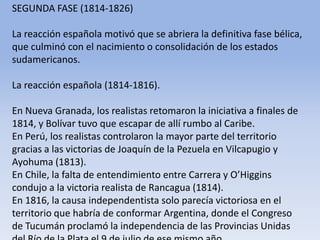 SEGUNDA FASE (1814-1826)La reacción española motivó que se abriera la definitiva fase bélica, que culminó con el nacimiento o consolidación de los estados sudamericanos.La reacción española (1814-1816). En Nueva Granada, los realistas retomaron la iniciativa a finales de 1814, y Bolívar tuvo que escapar de allí rumbo al Caribe. En Perú, los realistas controlaron la mayor parte del territorio gracias a las victorias de Joaquín de la Pezuela en Vilcapugio y Ayohuma (1813). En Chile, la falta de entendimiento entre Carrera y O’Higgins condujo a la victoria realista de Rancagua (1814). En 1816, la causa independentista solo parecía victoriosa en el territorio que habría de conformar Argentina, donde el Congreso de Tucumán proclamó la independencia de las Provincias Unidas del Río de la Plata el 9 de julio de ese mismo año.Microsoft ® Encarta ® 2009. © 1993-2008 Microsoft Corporation. Reservados todos los derechos.