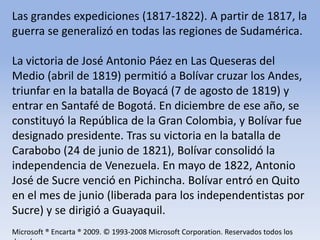Las grandes expediciones (1817-1822). A partir de 1817, la guerra se generalizó en todas las regiones de Sudamérica. La victoria de José Antonio Páez en Las Queseras del Medio (abril de 1819) permitió a Bolívar cruzar los Andes, triunfar en la batalla de Boyacá (7 de agosto de 1819) y entrar en Santafé de Bogotá. En diciembre de ese año, se constituyó la República de la Gran Colombia, y Bolívar fue designado presidente. Tras su victoria en la batalla de Carabobo (24 de junio de 1821), Bolívar consolidó la independencia de Venezuela. En mayo de 1822, Antonio José de Sucre venció en Pichincha. Bolívar entró en Quito en el mes de junio (liberada para los independentistas por Sucre) y se dirigió a Guayaquil.Microsoft ® Encarta ® 2009. © 1993-2008 Microsoft Corporation. Reservados todos los derechos.