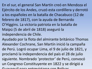 En el sur, el general San Martín creó en Mendoza el Ejército de los Andes, cruzó esta cordillera y derrotó a los españoles en la batalla de Chacabuco (12 de febrero de 1817), con la ayuda de Bernardo O’Higgins. La victoria patriota en la batalla de Maipú (5 de abril de 1818) aseguró la independencia de Chile. Ayudado por la flota del almirante británico Thomas Alexander Cochrane, San Martín inició la campaña de Perú. Logró ocupar Lima, el 9 de julio de 1821, y proclamó la independencia del país el 28 de julio siguiente. Nombrado ‘protector’ de Perú, convocó un Congreso Constituyente en 1822 y se dirigió a Guayaquil para entrevistarse con BolívarMicrosoft ® Encarta ® 2009. © 1993-2008 Microsoft Corporation. Reservados todos los derechos.