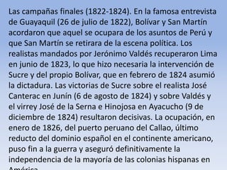 Las campañas finales (1822-1824). En la famosa entrevista de Guayaquil (26 de julio de 1822), Bolívar y San Martín acordaron que aquel se ocupara de los asuntos de Perú y que San Martín se retirara de la escena política. Los realistas mandados por Jerónimo Valdés recuperaron Lima en junio de 1823, lo que hizo necesaria la intervención de Sucre y del propio Bolívar, que en febrero de 1824 asumió la dictadura. Las victorias de Sucre sobre el realista José Canterac en Junín (6 de agosto de 1824) y sobre Valdés y el virrey José de la Serna e Hinojosa en Ayacucho (9 de diciembre de 1824) resultaron decisivas. La ocupación, en enero de 1826, del puerto peruano del Callao, último reducto del dominio español en el continente americano, puso fin a la guerra y aseguró definitivamente la independencia de la mayoría de las colonias hispanas en AméricaMicrosoft ® Encarta ® 2009. © 1993-2008 Microsoft Corporation. Reservados todos los derechos.