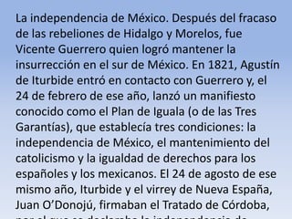 La independencia de México. Después del fracaso de las rebeliones de Hidalgo y Morelos, fue Vicente Guerrero quien logró mantener la insurrección en el sur de México. En 1821, Agustín de Iturbide entró en contacto con Guerrero y, el 24 de febrero de ese año, lanzó un manifiesto conocido como el Plan de Iguala (o de las Tres Garantías), que establecía tres condiciones: la independencia de México, el mantenimiento del catolicismo y la igualdad de derechos para los españoles y los mexicanos. El 24 de agosto de ese mismo año, Iturbide y el virrey de Nueva España, Juan O’Donojú, firmaban el Tratado de Córdoba, por el que se declaraba la independencia de México.Microsoft ® Encarta ® 2009. © 1993-2008 Microsoft Corporation. Reservados todos los derechos.