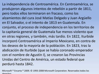 La independencia de Centroamérica. En Centroamérica, se produjeron algunos intentos de rebelión a partir de 1811, pero todos ellos terminaron en fracaso, como los alzamientos del cura José Matías Delgado y Juan Argüello en El Salvador, o el intento de 1813 en Guatemala. En conjunto, el proceso de independencia en los territorios de la capitanía general de Guatemala fue menos violento que en otras regiones, y también, más tardío. En 1822, Iturbide incorporó Centroamérica al Imperio Mexicano, en contra de los deseos de la mayoría de la población. En 1823, tras la abdicación de Iturbide (que se había coronado emperador con el nombre de Agustín I), se crearon las Provincias Unidas del Centro de América, un estado federal que perduró hasta 1842.Microsoft ® Encarta ® 2009. © 1993-2008 Microsoft Corporation. Reservados todos los derechos.