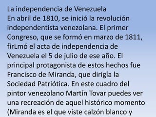 La independencia de Venezuela En abril de 1810, se inició la revolución independentista venezolana. El primer Congreso, que se formó en marzo de 1811, firLmó el acta de independencia de Venezuela el 5 de julio de ese año. El principal protagonista de estos hechos fue Francisco de Miranda, que dirigía la Sociedad Patriótica. En este cuadro del pintor venezolano Martín Tovar puedes ver una recreación de aquel histórico momento (Miranda es el que viste calzón blanco y lleva sable).Microsoft ® Encarta ® 2009. © 1993-2008 Microsoft Corporation. Reservados todos los derechos.