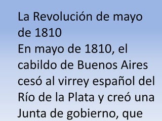 La Revolución de mayo de 1810 En mayo de 1810, el cabildo de Buenos Aires cesó al virrey español del Río de la Plata y creó una Junta de gobierno, queMicrosoft ® Encarta ® 2009. © 1993-2008 Microsoft Corporation. Reservados todos los derechos.
