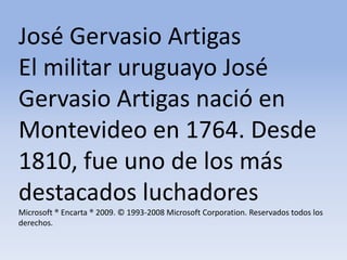 José Gervasio Artigas El militar uruguayo José Gervasio Artigas nació en Montevideo en 1764. Desde 1810, fue uno de los más destacados luchadores Microsoft ® Encarta ® 2009. © 1993-2008 Microsoft Corporation. Reservados todos los derechos.