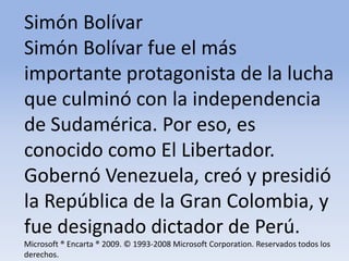 Simón Bolívar Simón Bolívar fue el más importante protagonista de la lucha que culminó con la independencia de Sudamérica. Por eso, es conocido como El Libertador. Gobernó Venezuela, creó y presidió la República de la Gran Colombia, y fue designado dictador de Perú.Microsoft ® Encarta ® 2009. © 1993-2008 Microsoft Corporation. Reservados todos los derechos.