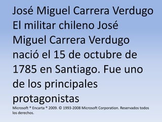 José Miguel Carrera Verdugo El militar chileno José Miguel Carrera Verdugo nació el 15 de octubre de 1785 en Santiago. Fue uno de los principales protagonistas Microsoft ® Encarta ® 2009. © 1993-2008 Microsoft Corporation. Reservados todos los derechos.