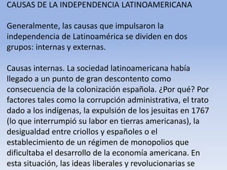 CAUSAS DE LA INDEPENDENCIA LATINOAMERICANAGeneralmente, las causas que impulsaron la independencia de Latinoamérica se dividen en dos grupos: internas y externas.Causas internas. La sociedad latinoamericana había llegado a un punto de gran descontento como consecuencia de la colonización española. ¿Por qué? Por factores tales como la corrupción administrativa, el trato dado a los indígenas, la expulsión de los jesuitas en 1767 (lo que interrumpió su labor en tierras americanas), la desigualdad entre criollos y españoles o el establecimiento de un régimen de monopolios que dificultaba el desarrollo de la economía americana. En esta situación, las ideas liberales y revolucionarias se difundían en las universidades, las academias literarias y las sociedades económicas y patrióticas.Microsoft ® Encarta ® 2009. © 1993-2008 Microsoft Corporation. Reservados todos los derechos.