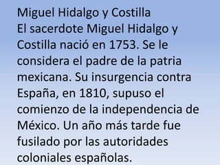 Miguel Hidalgo y Costilla El sacerdote Miguel Hidalgo y Costilla nació en 1753. Se le considera el padre de la patria mexicana. Su insurgencia contra España, en 1810, supuso el comienzo de la independencia de México. Un año más tarde fue fusilado por las autoridades coloniales españolas.Microsoft ® Encarta ® 2009. © 1993-2008 Microsoft Corporation. Reservados todos los derechos.