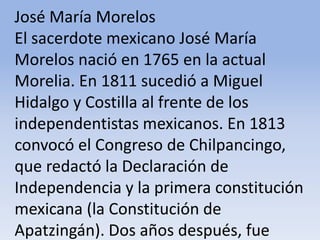 José María Morelos El sacerdote mexicano José María Morelos nació en 1765 en la actual Morelia. En 1811 sucedió a Miguel Hidalgo y Costilla al frente de los independentistas mexicanos. En 1813 convocó el Congreso de Chilpancingo, que redactó la Declaración de Independencia y la primera constitución mexicana (la Constitución de Apatzingán). Dos años después, fue fusilado por los españolesMicrosoft ® Encarta ® 2009. © 1993-2008 Microsoft Corporation. Reservados todos los derechos.