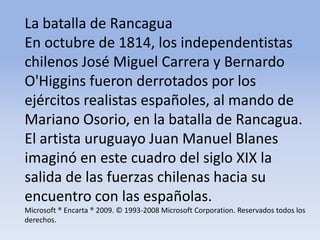 La batalla de Rancagua En octubre de 1814, los independentistas chilenos José Miguel Carrera y Bernardo O'Higgins fueron derrotados por los ejércitos realistas españoles, al mando de Mariano Osorio, en la batalla de Rancagua. El artista uruguayo Juan Manuel Blanes imaginó en este cuadro del siglo XIX la salida de las fuerzas chilenas hacia su encuentro con las españolas.Microsoft ® Encarta ® 2009. © 1993-2008 Microsoft Corporation. Reservados todos los derechos.
