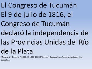 El Congreso de Tucumán El 9 de julio de 1816, el Congreso de Tucumán declaró la independencia de las Provincias Unidas del Río de la Plata.Microsoft ® Encarta ® 2009. © 1993-2008 Microsoft Corporation. Reservados todos los derechos.