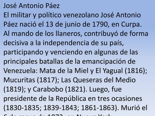 José Antonio Páez El militar y político venezolano José Antonio Páez nació el 13 de junio de 1790, en Curpa. Al mando de los llaneros, contribuyó de forma decisiva a la independencia de su país, participando y venciendo en algunas de las principales batallas de la emancipación de Venezuela: Mata de la Miel y El Yagual (1816); Mucuritas (1817); Las Queseras del Medio (1819); y Carabobo (1821). Luego, fue presidente de la República en tres ocasiones (1830-1835; 1839-1843; 1861-1863). Murió el 6 de mayo de 1873, en Nueva York.Microsoft ® Encarta ® 2009. © 1993-2008 Microsoft Corporation. Reservados todos los derechos.